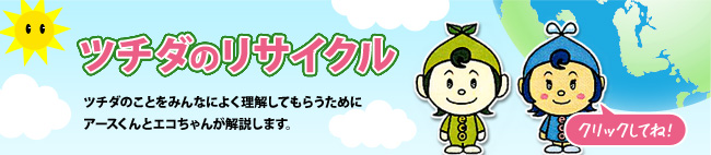 ツチダのリサイクル        ツチダのことをみんなによく理解してもらうためにアースくんとエコちゃんが解説します。