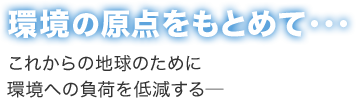 環境の原点をもとめて・・・これからの地球のために環境への負荷を低減する―